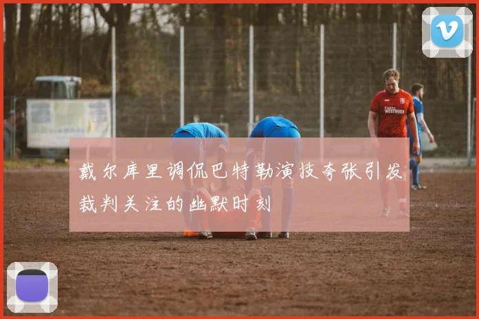 戴尔库里调侃巴特勒演技夸张引发裁判关注的幽默时刻
