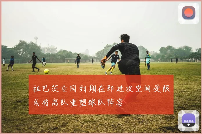 祖巴茨合同到期在即进攻空间受限或将离队重塑球队阵容