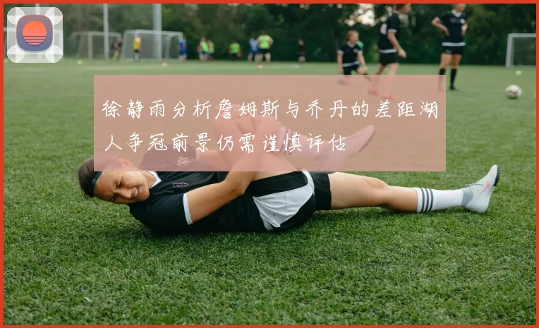 徐静雨分析詹姆斯与乔丹的差距湖人争冠前景仍需谨慎评估