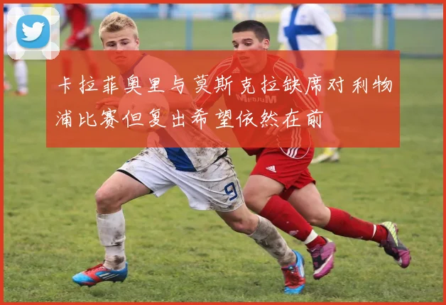 卡拉菲奥里与莫斯克拉缺席对利物浦比赛但复出希望依然在前