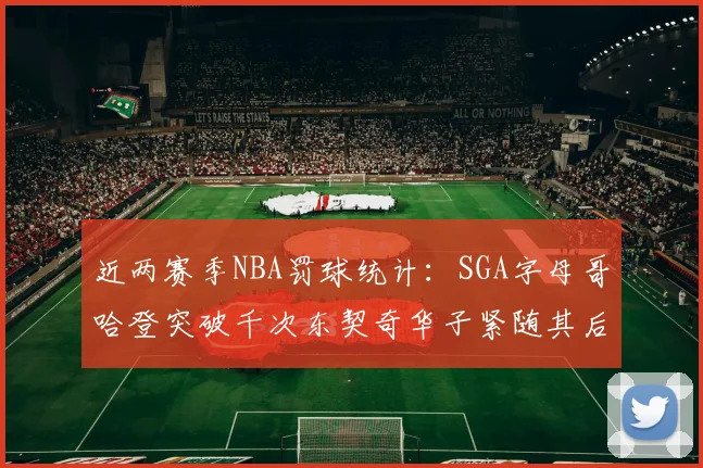 近两赛季NBA罚球统计：SGA字母哥哈登突破千次东契奇华子紧随其后
