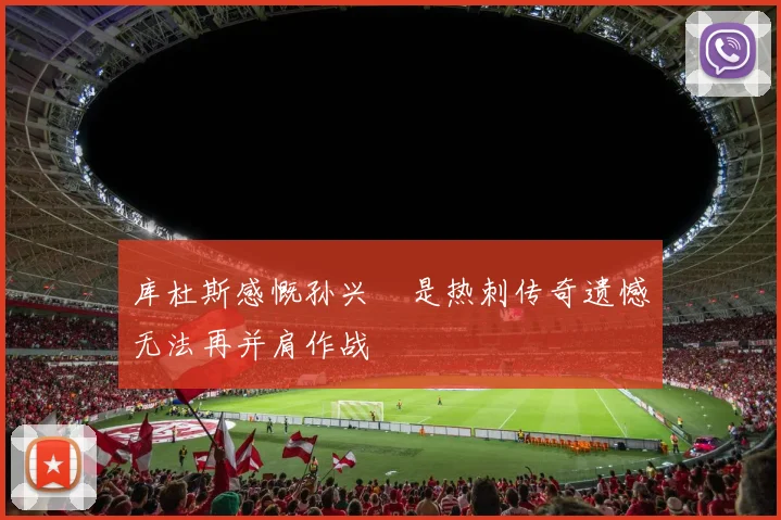 库杜斯感慨孙兴慜是热刺传奇遗憾无法再并肩作战