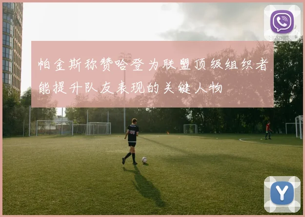 帕金斯称赞哈登为联盟顶级组织者能提升队友表现的关键人物