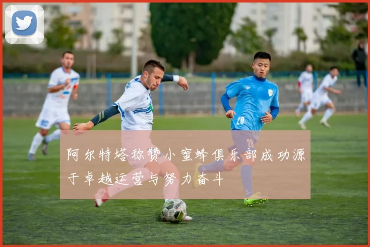 阿尔特塔称赞小蜜蜂俱乐部成功源于卓越运营与努力奋斗