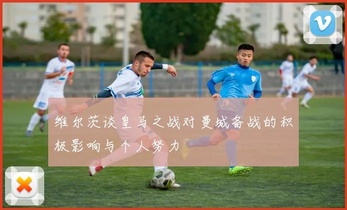 维尔茨谈皇马之战对曼城备战的积极影响与个人努力