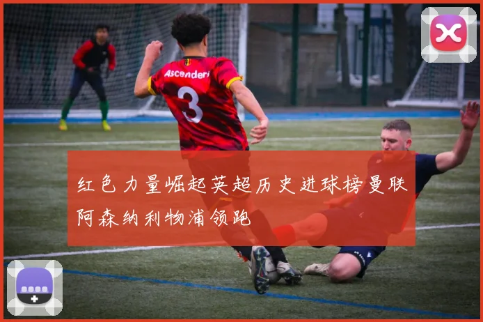 红色力量崛起英超历史进球榜曼联阿森纳利物浦领跑