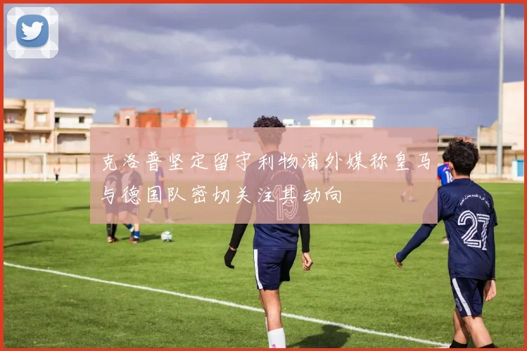 克洛普坚定留守利物浦外媒称皇马与德国队密切关注其动向