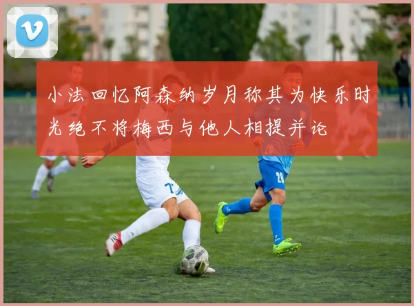 小法回忆阿森纳岁月称其为快乐时光绝不将梅西与他人相提并论