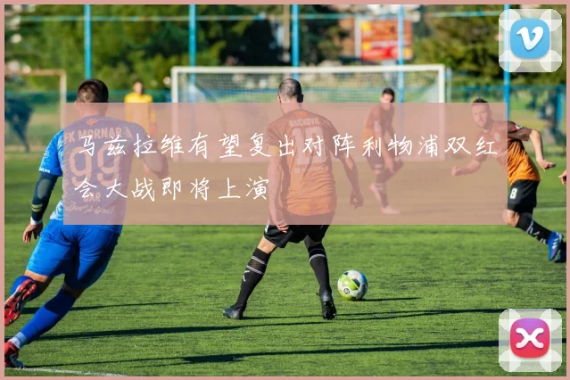 马兹拉维有望复出对阵利物浦双红会大战即将上演