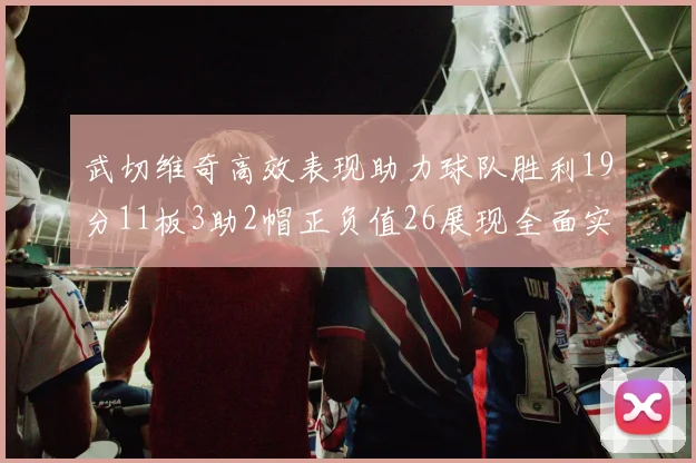 武切维奇高效表现助力球队胜利19分11板3助2帽正负值26展现全面实力