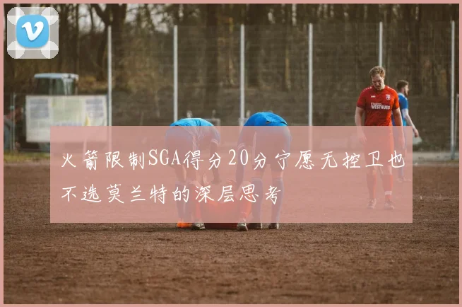 火箭限制SGA得分20分宁愿无控卫也不选莫兰特的深层思考