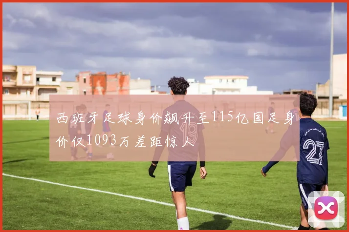 西班牙足球身价飙升至115亿国足身价仅1093万差距惊人
