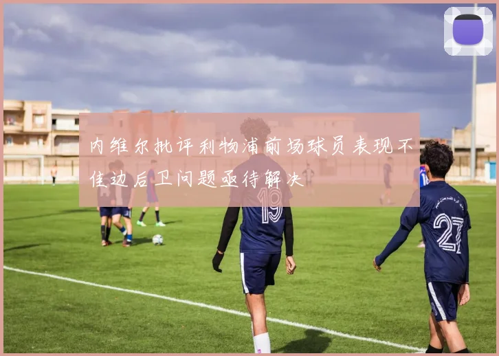 内维尔批评利物浦前场球员表现不佳边后卫问题亟待解决
