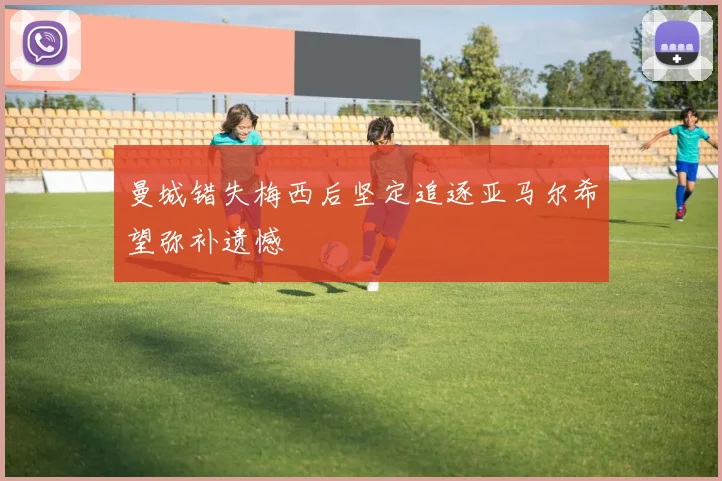 曼城错失梅西后坚定追逐亚马尔希望弥补遗憾