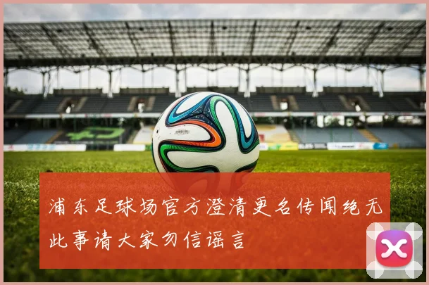 浦东足球场官方澄清更名传闻绝无此事请大家勿信谣言