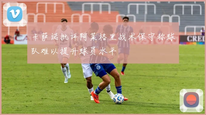 卡萨诺批评阿莱格里战术保守称球队难以提升球员水平