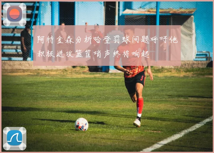 阿特金森分析哈登罚球问题呼吁他积极进攻篮筐哨声终将响起