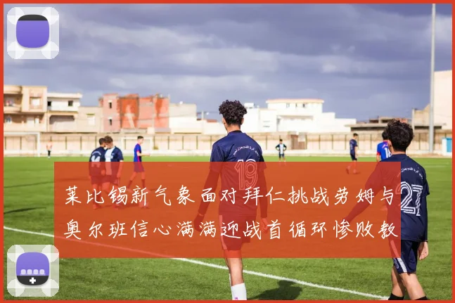 莱比锡新气象面对拜仁挑战劳姆与奥尔班信心满满迎战首循环惨败教训