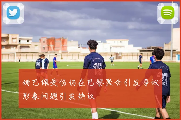 姆巴佩受伤仍在巴黎聚会引发争议形象问题引发热议