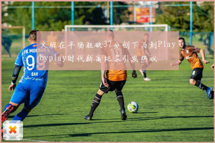 文班在半场狂砍37分创下马刺Playbyplay时代新高纪录引发热议