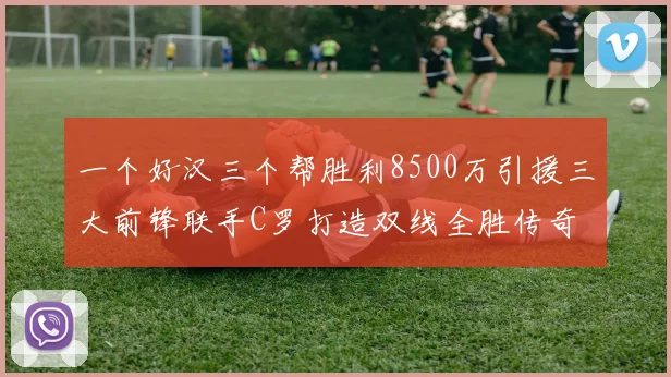 一个好汉三个帮胜利8500万引援三大前锋联手C罗打造双线全胜传奇