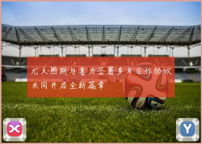 尤文图斯与喜力签署多年合作协议共同开启全新篇章