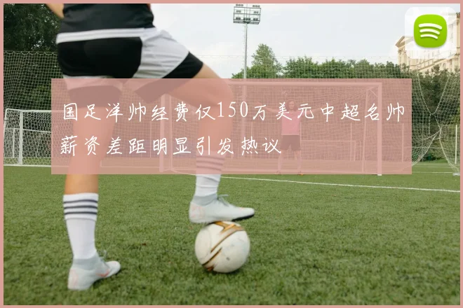 国足洋帅经费仅150万美元中超名帅薪资差距明显引发热议