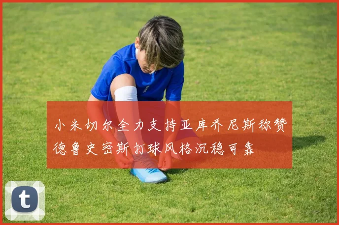 小米切尔全力支持亚库乔尼斯称赞德鲁史密斯打球风格沉稳可靠