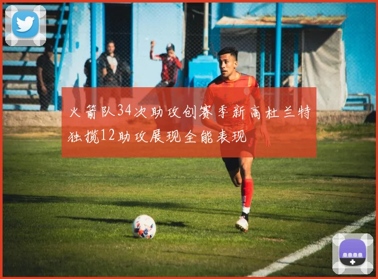 火箭队34次助攻创赛季新高杜兰特独揽12助攻展现全能表现