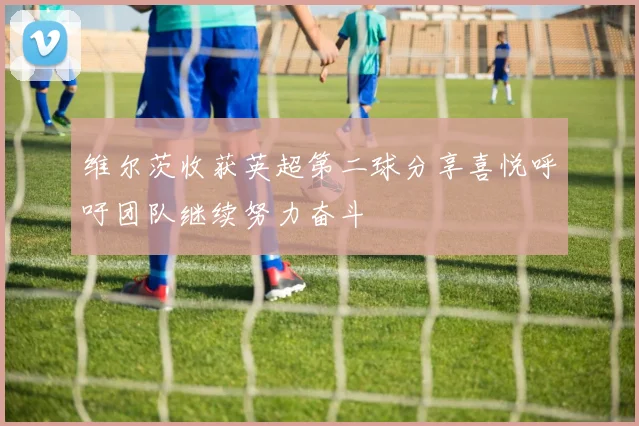 维尔茨收获英超第二球分享喜悦呼吁团队继续努力奋斗