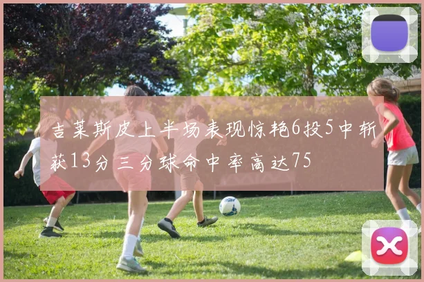 吉莱斯皮上半场表现惊艳6投5中斩获13分三分球命中率高达75