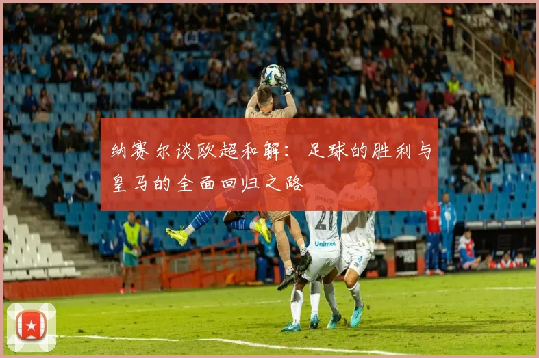 纳赛尔谈欧超和解：足球的胜利与皇马的全面回归之路