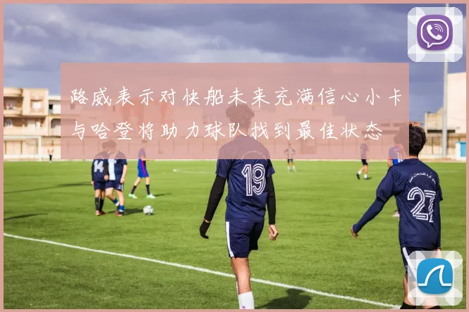 路威表示对快船未来充满信心小卡与哈登将助力球队找到最佳状态