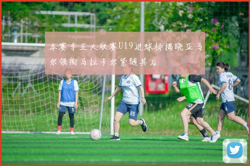 本赛季五大联赛U19进球榜揭晓亚马尔领衔马拉卡尔紧随其后