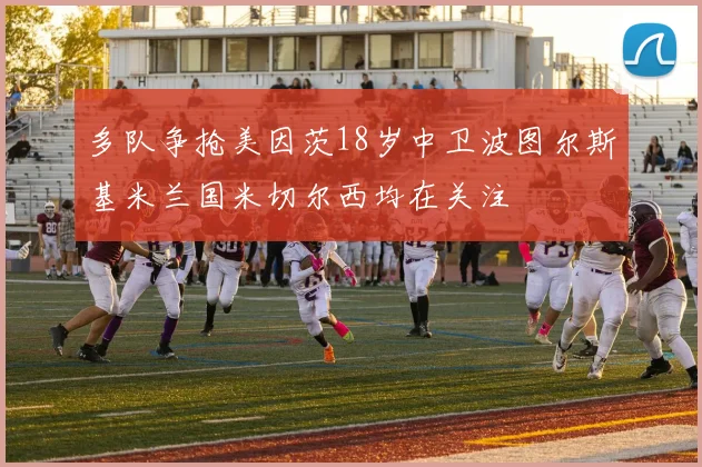 多队争抢美因茨18岁中卫波图尔斯基米兰国米切尔西均在关注