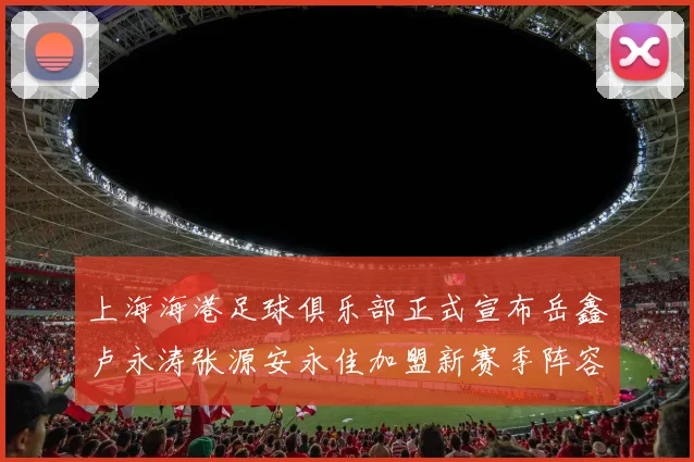上海海港足球俱乐部正式宣布岳鑫卢永涛张源安永佳加盟新赛季阵容更新